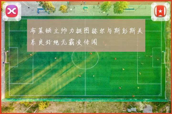 布莱顿主帅力挺图赫尔与斯彭斯关系良好绝无霸凌传闻